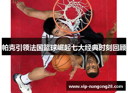 帕克引领法国篮球崛起七大经典时刻回顾