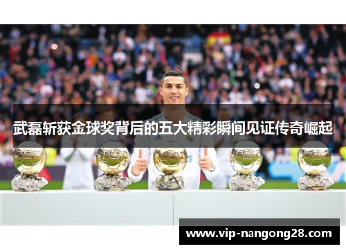 武磊斩获金球奖背后的五大精彩瞬间见证传奇崛起